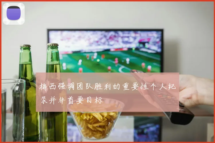 梅西强调团队胜利的重要性个人纪录并非首要目标