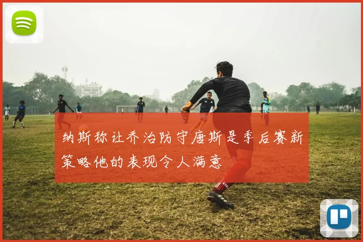 纳斯称让乔治防守唐斯是季后赛新策略他的表现令人满意