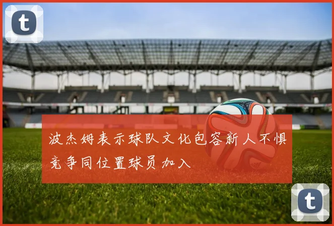 波杰姆表示球队文化包容新人不惧竞争同位置球员加入
