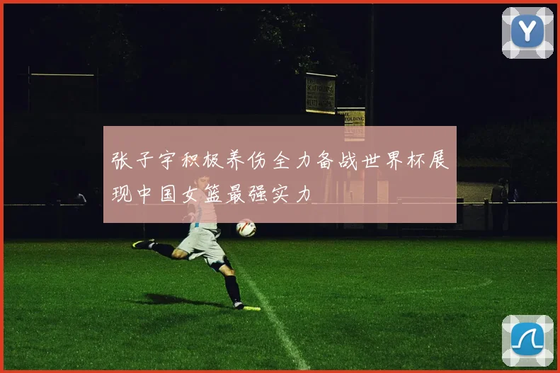 张子宇积极养伤全力备战世界杯展现中国女篮最强实力