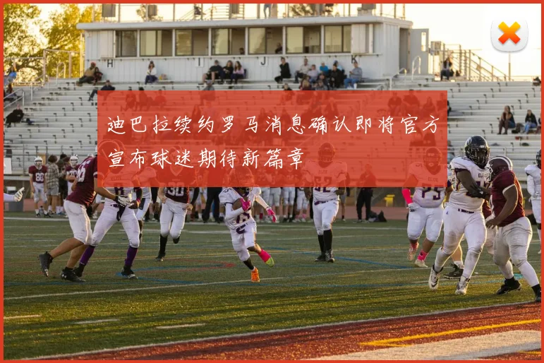 迪巴拉续约罗马消息确认即将官方宣布球迷期待新篇章