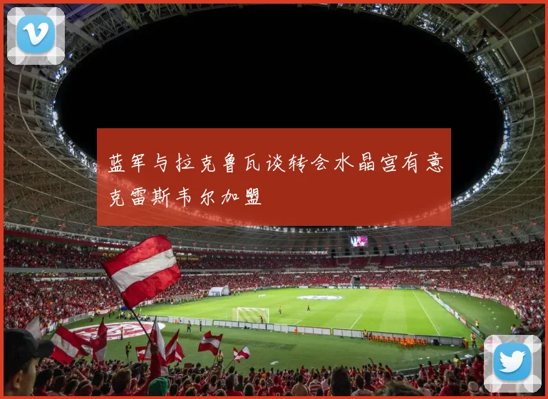 蓝军与拉克鲁瓦谈转会水晶宫有意克雷斯韦尔加盟