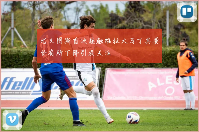 尤文图斯首次接触维拉大马丁其要价有所下降引发关注