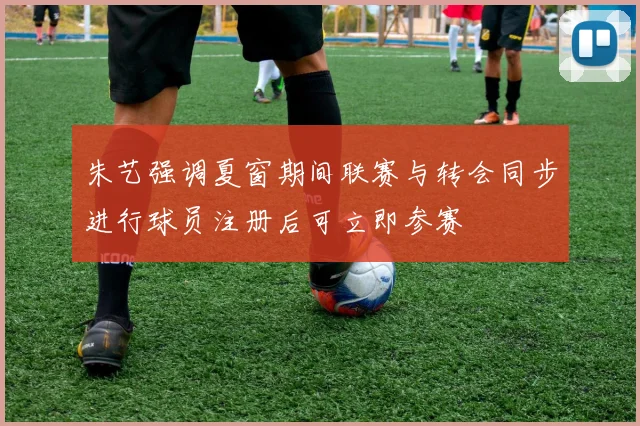 朱艺强调夏窗期间联赛与转会同步进行球员注册后可立即参赛