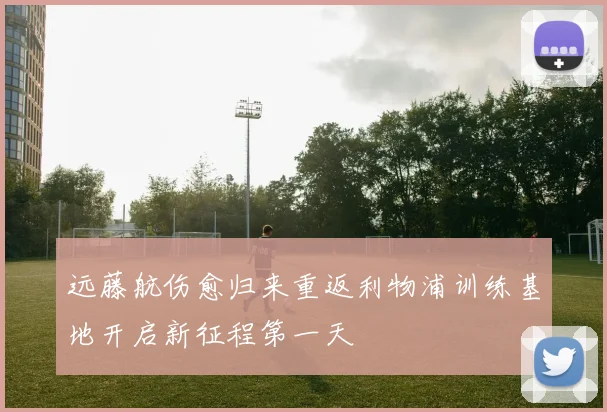 远藤航伤愈归来重返利物浦训练基地开启新征程第一天