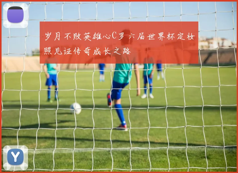 岁月不败英雄心C罗六届世界杯定妆照见证传奇成长之路