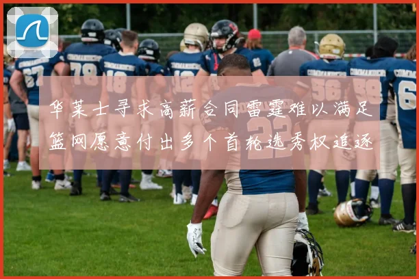 华莱士寻求高薪合同雷霆难以满足篮网愿意付出多个首轮选秀权追逐