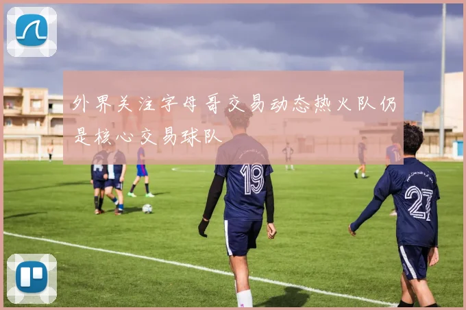 外界关注字母哥交易动态热火队仍是核心交易球队