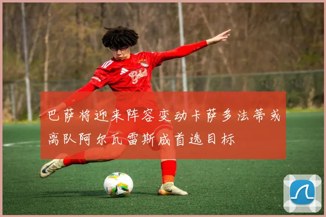 巴萨将迎来阵容变动卡萨多法蒂或离队阿尔瓦雷斯成首选目标