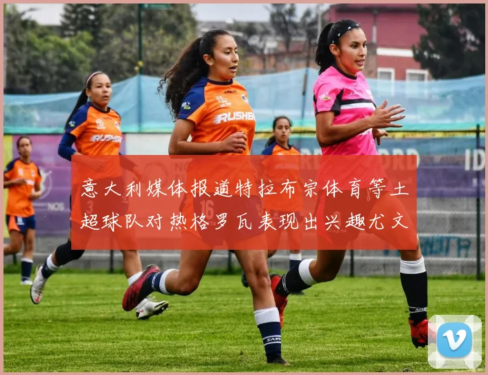 意大利媒体报道特拉布宗体育等土超球队对热格罗瓦表现出兴趣尤文图斯愿意出售这名球员