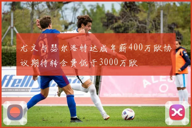 尤文与瑟尔洛特达成年薪400万欧协议期待转会费低于3000万欧