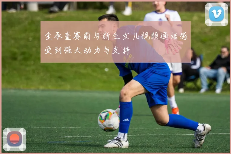 金承奎赛前与新生女儿视频通话感受到强大动力与支持